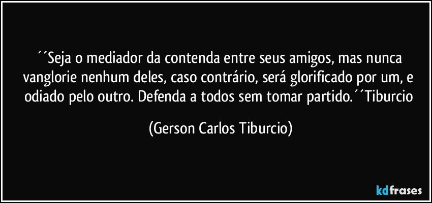 ´´Seja o mediador da contenda entre seus amigos, mas nunca vanglorie nenhum deles, caso contrário, será glorificado por um, e odiado pelo outro. Defenda a todos sem tomar partido.´´Tiburcio (Gerson Carlos Tiburcio)