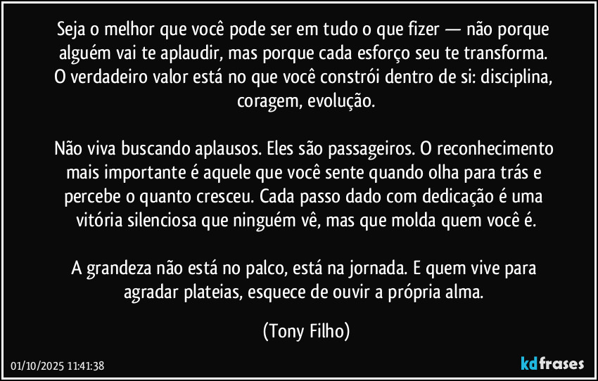 Seja o melhor que você pode ser em tudo o que fizer — não porque alguém vai te aplaudir, mas porque cada esforço seu te transforma. O verdadeiro valor está no que você constrói dentro de si: disciplina, coragem, evolução.
Não viva buscando aplausos. Eles são passageiros. O reconhecimento mais importante é aquele que você sente quando olha para trás e percebe o quanto cresceu. Cada passo dado com dedicação é uma vitória silenciosa que ninguém vê, mas que molda quem você é.
A grandeza não está no palco, está na jornada. E quem vive para agradar plateias, esquece de ouvir a própria alma. (Tony Filho)