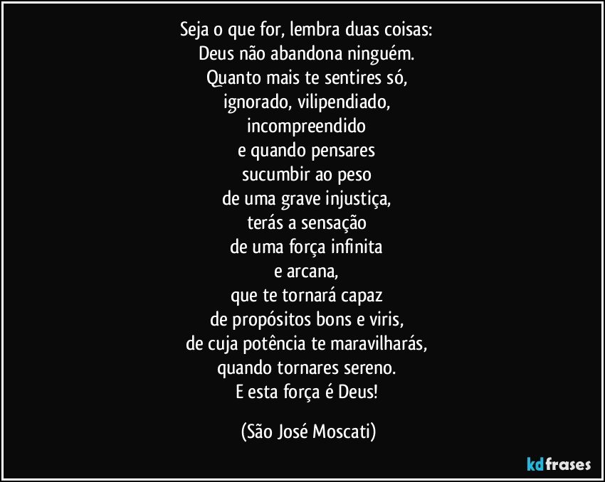 Seja o que for, lembra duas coisas: 
Deus não abandona ninguém. 
Quanto mais te sentires só, 
ignorado, vilipendiado, 
incompreendido 
e quando pensares 
sucumbir ao peso 
de uma grave injustiça, 
terás a sensação 
de uma força infinita 
e arcana, 
que te tornará capaz 
de propósitos bons e viris, 
de cuja potência te maravilharás, 
quando tornares sereno. 
E esta força é Deus! (São José Moscati)