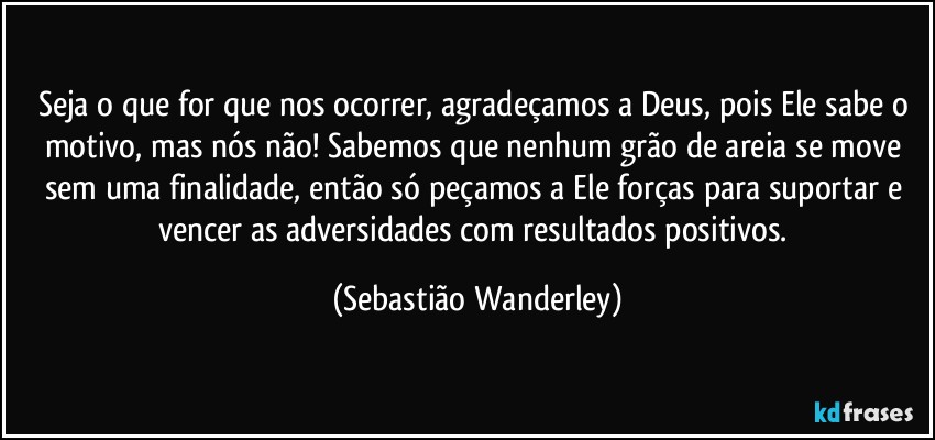 Seja o que for que nos ocorrer, agradeçamos a Deus, pois Ele sabe o motivo, mas nós não! Sabemos que nenhum grão de areia se move sem uma finalidade, então só peçamos a Ele forças para suportar e vencer as adversidades com resultados positivos. (Sebastião Wanderley)