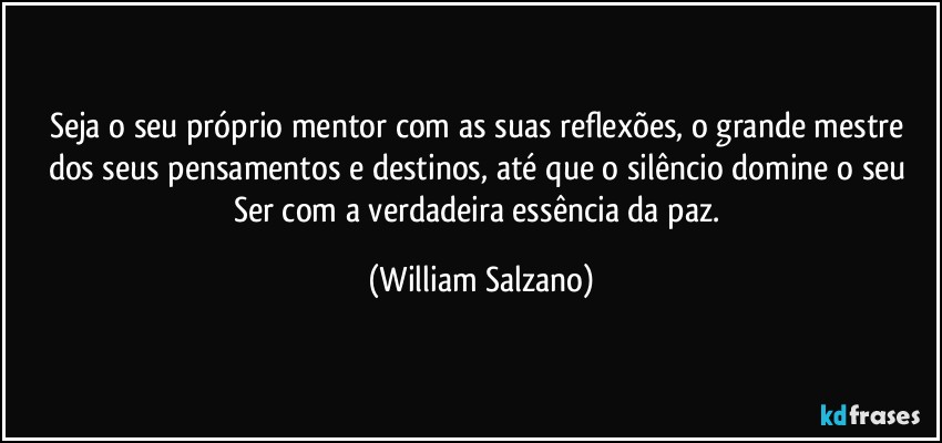 Seja o seu próprio mentor com as suas reflexões, o grande mestre dos seus pensamentos e destinos, até que o silêncio domine o seu Ser com a verdadeira essência da paz. (William Salzano)