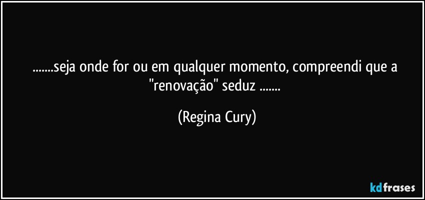 ...seja onde for ou em qualquer  momento,  compreendi que  a "renovação"  seduz ... (Regina Cury)