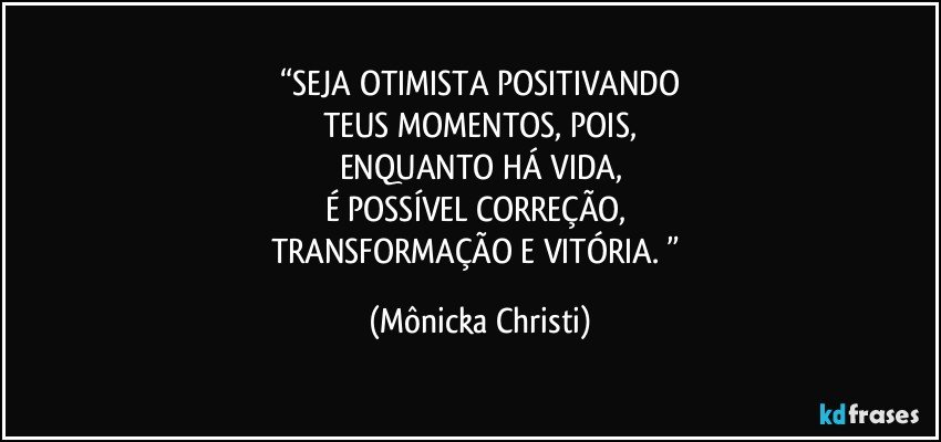 “SEJA OTIMISTA POSITIVANDO
TEUS MOMENTOS, POIS,
ENQUANTO HÁ VIDA,
É POSSÍVEL CORREÇÃO, 
TRANSFORMAÇÃO E VITÓRIA. ” (Mônicka Christi)