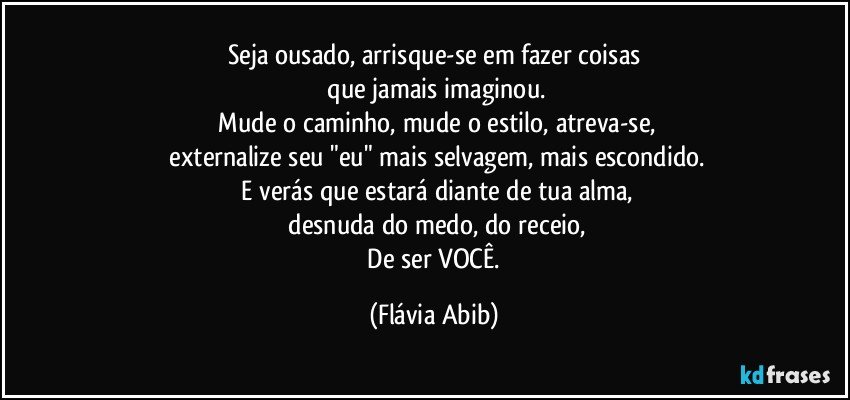 Seja ousado, arrisque-se em fazer coisas
 que jamais imaginou.
 Mude o caminho, mude o estilo, atreva-se,
 externalize seu "eu" mais selvagem, mais escondido.
 E verás que estará diante de tua alma,
 desnuda do medo, do receio,
 De ser VOCÊ. (Flávia Abib)