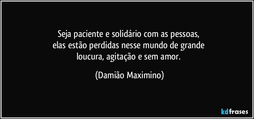 Seja paciente e solidário com as pessoas, 
elas estão perdidas nesse mundo de grande 
loucura, agitação e sem amor. (Damião Maximino)