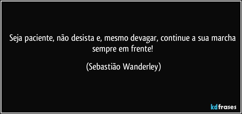 Seja paciente, não desista e, mesmo devagar, continue a sua marcha sempre em frente! (Sebastião Wanderley)