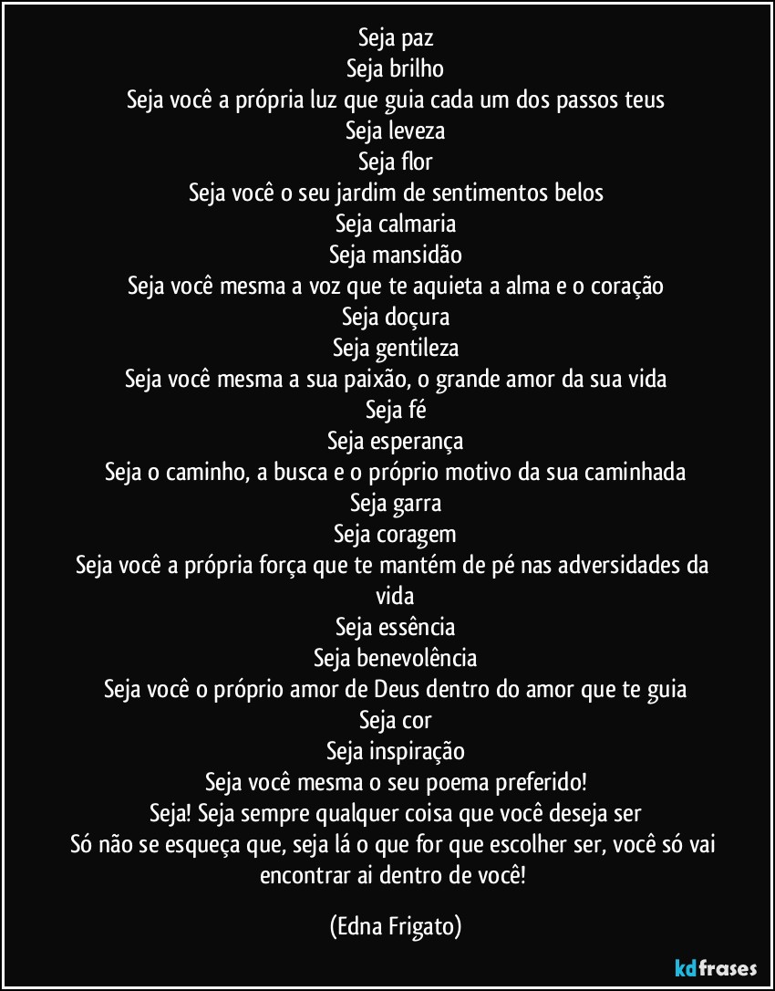 Seja paz
Seja brilho
Seja você a própria luz que guia cada um dos passos teus
Seja leveza
Seja flor
Seja você o seu jardim de sentimentos belos
Seja calmaria
Seja mansidão
Seja você mesma a voz que te aquieta a alma e o coração
Seja doçura
Seja gentileza
Seja você mesma a sua paixão, o grande amor da sua vida
Seja fé
Seja esperança
Seja o caminho, a busca e o próprio motivo da sua caminhada
Seja garra
Seja coragem
Seja você a própria força que te mantém de pé nas adversidades da vida
Seja essência
Seja benevolência
Seja você o próprio amor de Deus dentro do amor que te guia
Seja cor
Seja inspiração
Seja você mesma o seu poema preferido!
Seja! Seja sempre qualquer coisa que você deseja ser
Só não se esqueça que, seja lá o que for que escolher ser, você só vai encontrar ai dentro de você! (Edna Frigato)