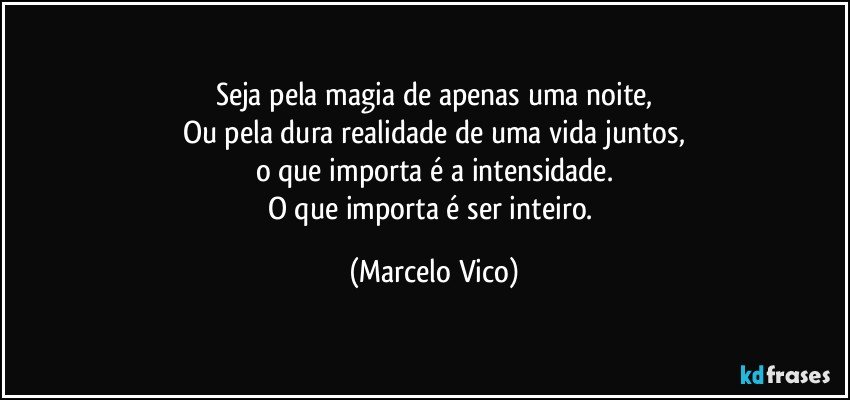 Seja pela magia de apenas uma noite,
Ou pela dura realidade de uma vida juntos,
o que importa é a intensidade.
O que importa é ser inteiro. (Marcelo Vico)