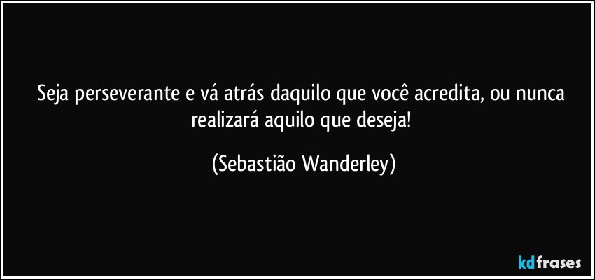 Seja perseverante e vá atrás daquilo que você acredita, ou nunca realizará aquilo que deseja! (Sebastião Wanderley)