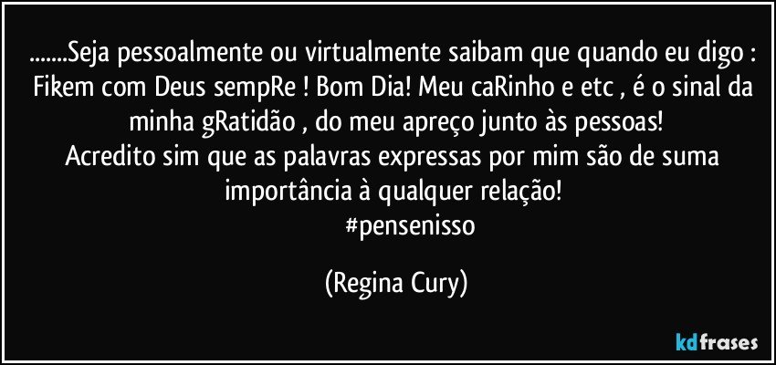 ...Seja pessoalmente ou virtualmente saibam que quando eu digo : Fikem com Deus sempRe ! Bom Dia! Meu caRinho  e etc , é o sinal da minha gRatidão , do meu apreço junto às pessoas!
Acredito sim que as palavras expressas por mim  são de suma importância  à qualquer relação! 
                 #pensenisso (Regina Cury)