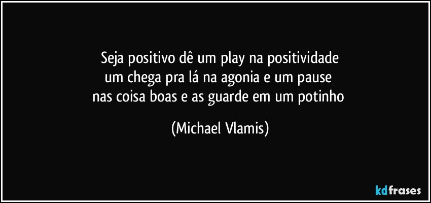 Seja positivo dê um play na positividade
um chega pra lá na agonia e um pause 
nas coisa boas e as guarde em um potinho (Michael Vlamis)