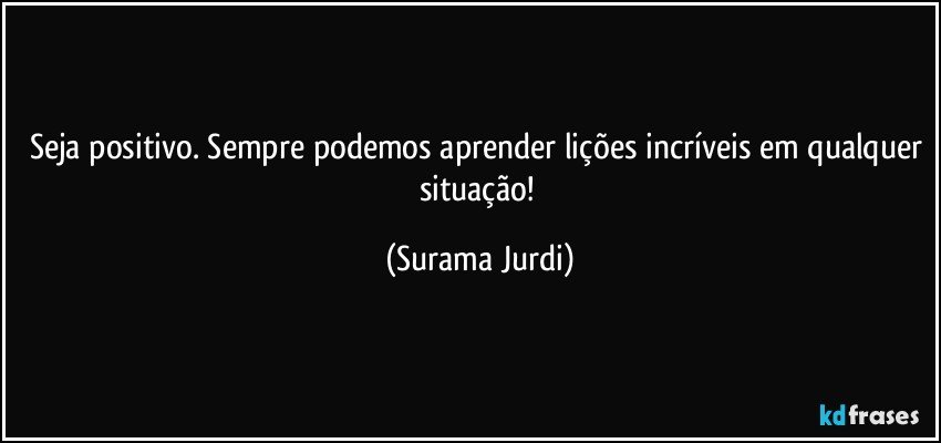 Seja positivo. Sempre podemos aprender lições incríveis em qualquer situação! (Surama Jurdi)