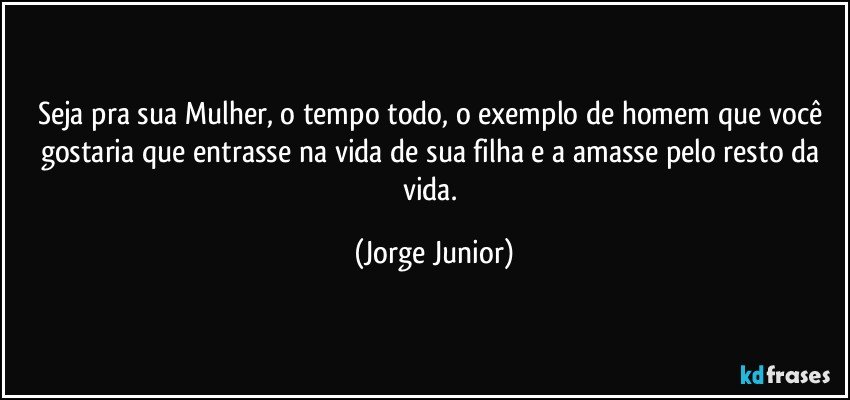 Seja pra sua Mulher, o tempo todo, o exemplo de homem que você gostaria que entrasse na vida de sua filha e a amasse pelo resto da vida. (Jorge Junior)