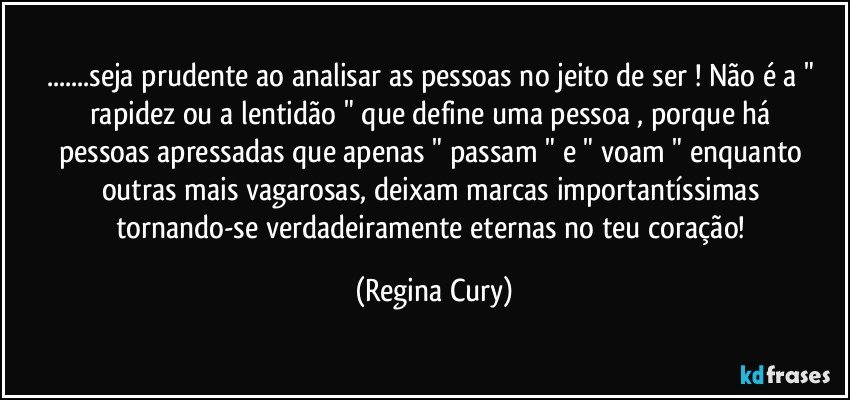 ...seja prudente  ao analisar   as pessoas no  jeito de ser  ! Não é a " rapidez  ou  a  lentidão  "   que define  uma pessoa , porque há pessoas apressadas  que apenas  " passam " e "  voam "  enquanto outras mais  vagarosas,   deixam   marcas importantíssimas  tornando-se verdadeiramente  eternas  no teu coração! (Regina Cury)