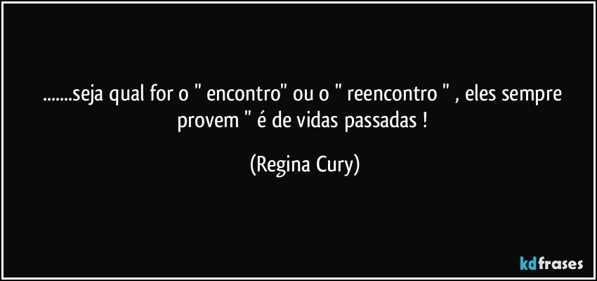 ...seja qual for o " encontro"  ou o  "  reencontro  "  , eles sempre provem    "  é   de  vidas passadas ! (Regina Cury)