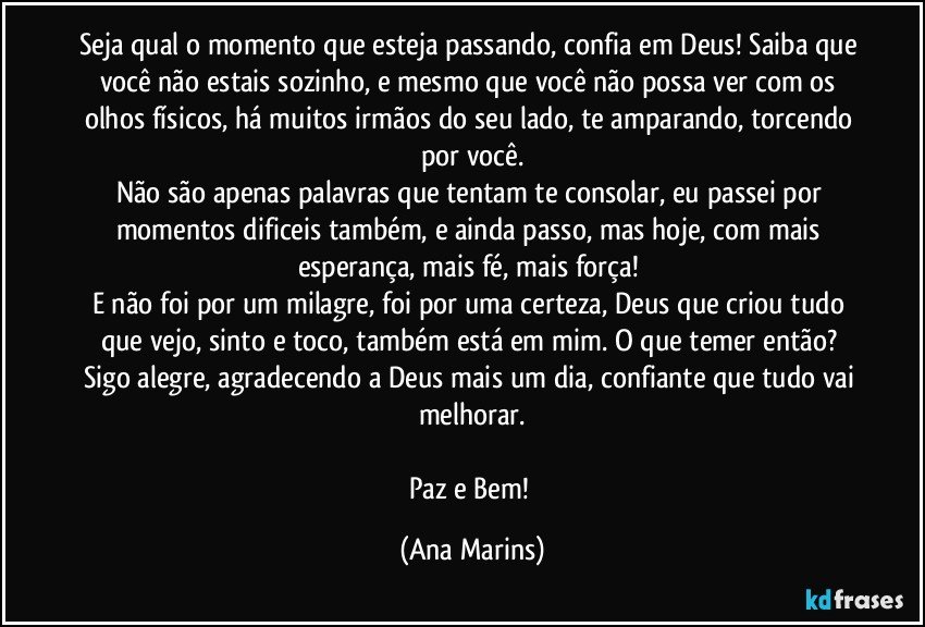 Seja qual o momento que esteja passando, confia em Deus! Saiba que você não estais sozinho, e mesmo que você não possa ver com os olhos físicos, há muitos irmãos do seu lado, te amparando, torcendo por você.
Não são apenas palavras que tentam te consolar, eu passei por momentos dificeis também, e ainda passo, mas hoje, com mais esperança, mais fé, mais força! 
E não foi por um milagre, foi por uma certeza, Deus que criou tudo que vejo, sinto e toco, também está em mim. O que temer então? Sigo alegre, agradecendo a Deus mais um dia, confiante que tudo vai melhorar.

Paz e Bem! (Ana Marins)