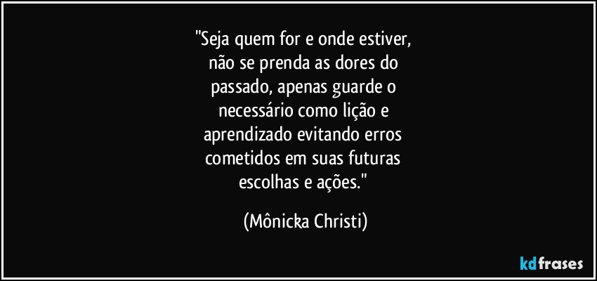 "Seja quem for e onde estiver, 
não se prenda as dores do 
passado, apenas guarde o 
necessário como lição e 
aprendizado evitando erros 
cometidos em suas futuras 
escolhas e ações." (Mônicka Christi)