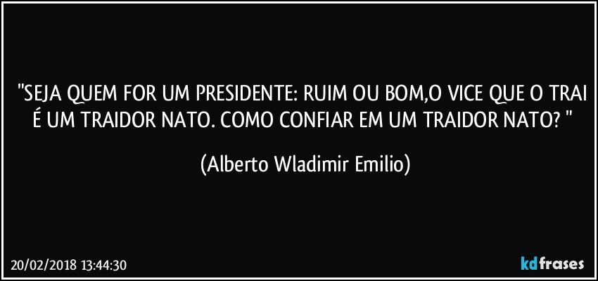 "SEJA QUEM FOR UM PRESIDENTE: RUIM OU BOM,O VICE QUE O TRAI É UM TRAIDOR NATO. COMO CONFIAR EM UM TRAIDOR NATO? " (Alberto Wladimir Emilio)