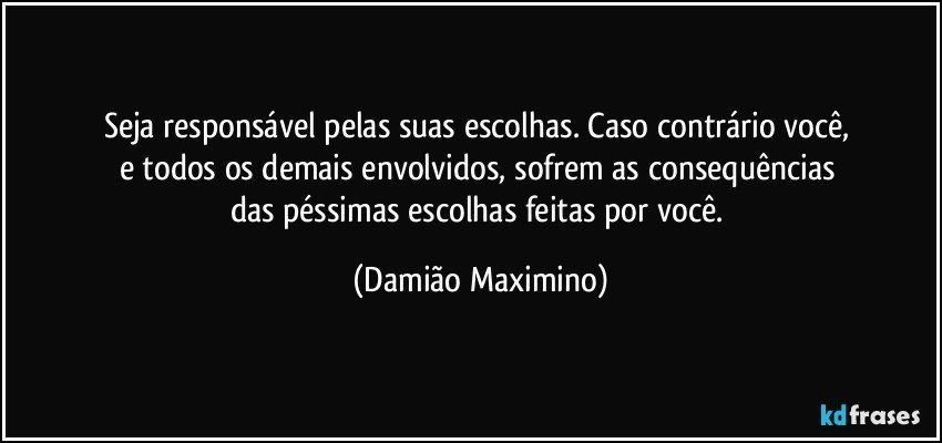 Seja responsável pelas suas escolhas. Caso contrário você, 
e todos os demais envolvidos, sofrem as consequências 
das péssimas escolhas feitas por você. (Damião Maximino)