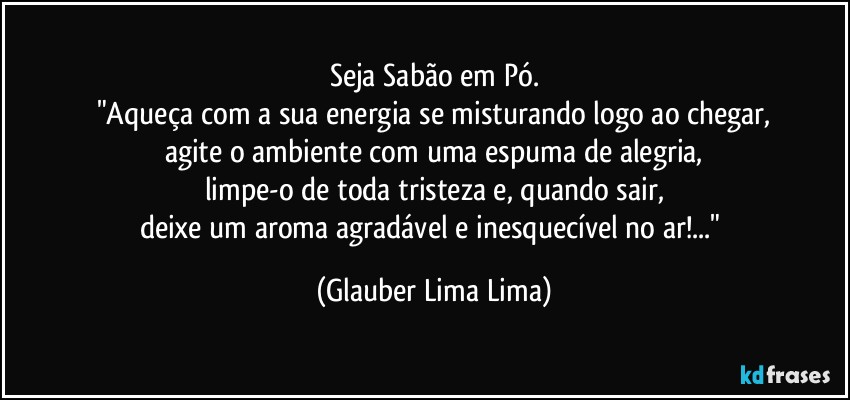 Seja Sabão em Pó.
"Aqueça com a sua energia se misturando logo ao chegar,
agite o ambiente com uma espuma de alegria,
limpe-o de toda tristeza e, quando sair,
deixe um aroma agradável e inesquecível no ar!..." (Glauber Lima Lima)