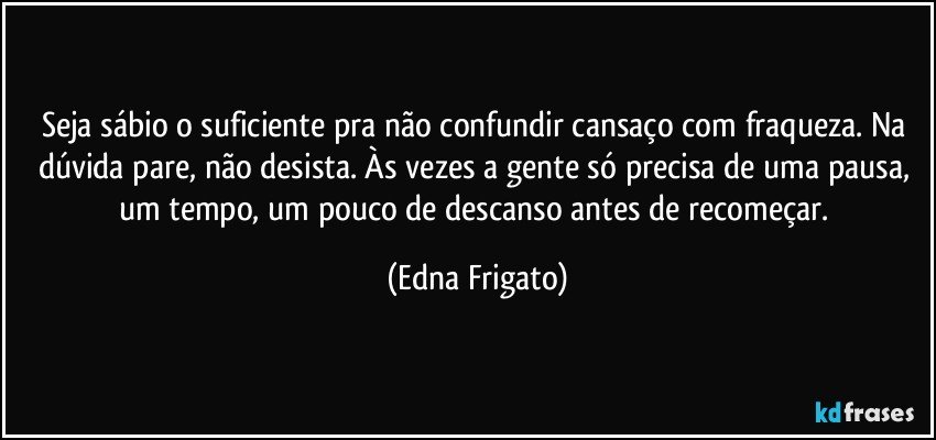 Seja sábio o suficiente pra não confundir cansaço com fraqueza. Na dúvida pare, não desista. Às vezes a gente só precisa de uma pausa, um tempo, um pouco de descanso antes de recomeçar. (Edna Frigato)