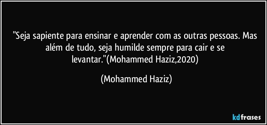 "Seja sapiente para ensinar e aprender com as outras pessoas. Mas além de tudo, seja humilde sempre para cair e se levantar."(Mohammed Haziz,2020) (Mohammed Haziz)