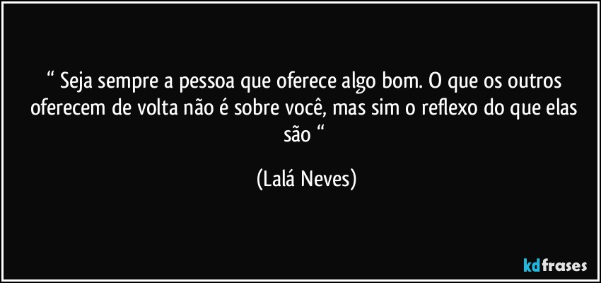 “ Seja  sempre a pessoa que oferece algo bom. O que os outros oferecem de volta  não é sobre você, mas sim o reflexo  do que elas são “ (Lalá Neves)