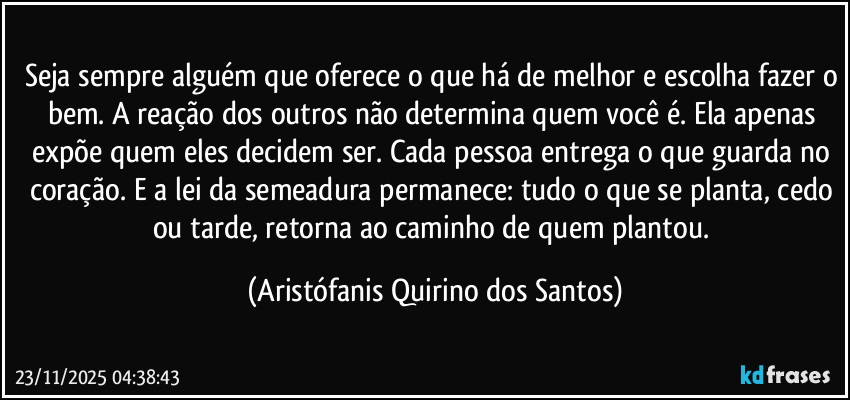 Seja sempre alguém que oferece o que há de melhor e escolha fazer o bem. A reação dos outros não determina quem você é. Ela apenas expõe quem eles decidem ser. Cada pessoa entrega o que guarda no coração. E a lei da semeadura permanece: tudo o que se planta, cedo ou tarde, retorna ao caminho de quem plantou. (Aristófanis Quirino dos Santos)