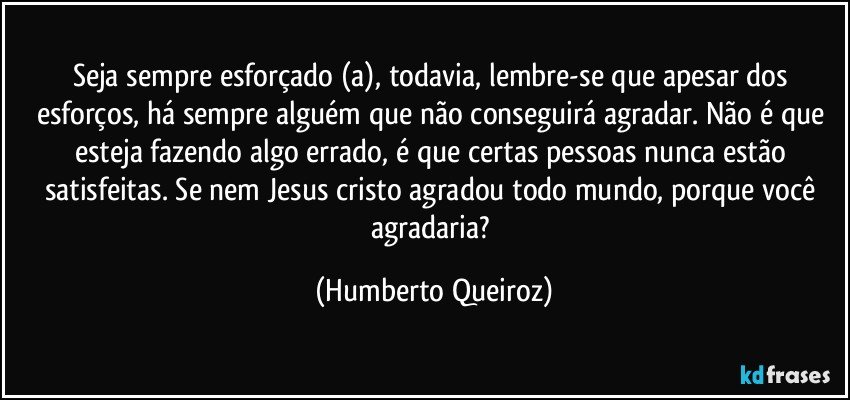 Seja sempre esforçado (a), todavia, lembre-se que apesar dos esforços, há sempre alguém que não conseguirá agradar. Não é que esteja fazendo algo errado, é que certas pessoas nunca estão satisfeitas. Se nem Jesus cristo agradou todo mundo, porque você agradaria? (Humberto Queiroz)