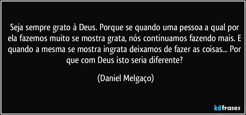 Seja sempre grato à Deus. Porque se quando uma pessoa a qual por ela fazemos muito se mostra grata, nós continuamos fazendo mais. E quando a mesma se mostra ingrata deixamos de fazer as coisas... Por que com Deus isto seria diferente? (Daniel Melgaço)