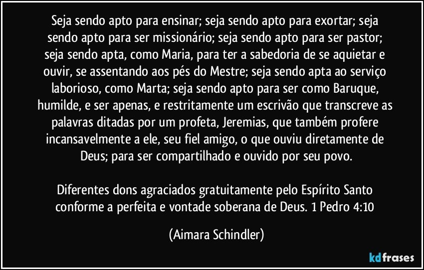 Seja sendo apto para ensinar;  seja  sendo apto para exortar;  seja sendo apto para ser missionário; seja sendo apto para ser pastor; seja sendo apta, como Maria, para ter a sabedoria de se aquietar e ouvir, se assentando  aos pés do Mestre; seja sendo apta ao serviço laborioso, como Marta; seja sendo apto para ser como Baruque, humilde, e ser apenas, e restritamente um escrivão que transcreve as palavras ditadas por um profeta, Jeremias, que também profere incansavelmente a ele, seu fiel amigo, o que ouviu diretamente de Deus; para ser compartilhado e ouvido por seu povo.

Diferentes dons agraciados gratuitamente pelo Espírito Santo conforme a perfeita e vontade soberana de Deus. 1 Pedro 4:10 (Aimara Schindler)