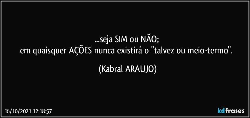 ...seja SIM ou NÃO; 
em quaisquer AÇÕES nunca existirá o "talvez ou meio-termo". (KABRAL ARAUJO)