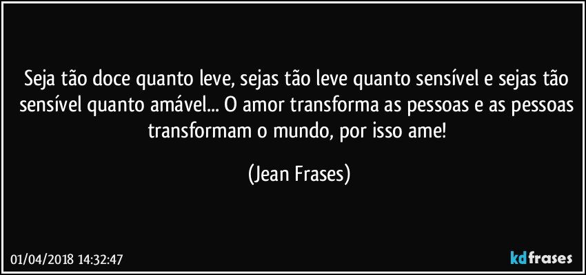 Seja tão doce quanto leve, sejas tão leve quanto sensível e sejas tão sensível quanto amável... O amor transforma as pessoas e as pessoas transformam o mundo, por isso ame! (Jean Frases)