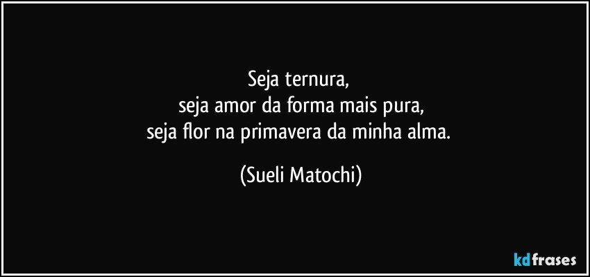 Seja ternura, 
seja amor da forma mais pura,
seja flor na primavera da minha alma. (Sueli Matochi)