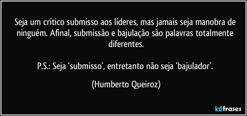 Seja um crítico submisso aos líderes, mas jamais seja manobra de ninguém. Afinal, submissão e bajulação são palavras totalmente diferentes.

P.S.: Seja ‘submisso’, entretanto não seja ‘bajulador’. (Humberto Queiroz)