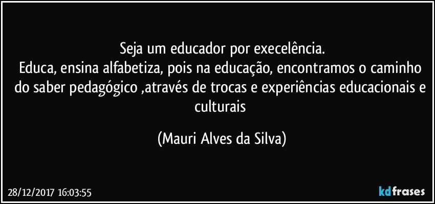 Seja um educador por execelência.
Educa, ensina alfabetiza, pois na educação, encontramos o caminho do saber pedagógico ,através de trocas e experiências educacionais e culturais (Mauri Alves da Silva)