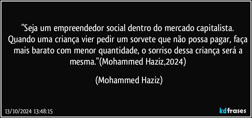 "Seja um empreendedor social dentro do mercado capitalista. Quando uma criança vier pedir um sorvete que não possa pagar, faça mais barato com menor quantidade, o sorriso dessa criança será a mesma."(Mohammed Haziz,2024) (Mohammed Haziz)