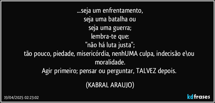 ...seja um enfrentamento,
seja uma batalha ou
seja uma guerra;
lembra-te que:
"não há luta justa";
tão pouco, piedade, misericórdia, nenhUMA culpa, indecisão e\ou moralidade.
Agir primeiro; pensar ou perguntar, TALVEZ depois. (KABRAL ARAUJO)
