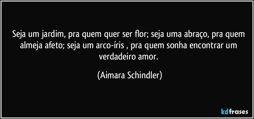 Seja um jardim, pra quem quer ser flor; seja uma abraço, pra quem almeja afeto; seja um arco-íris , pra quem sonha encontrar um verdadeiro amor. (Aimara Schindler)