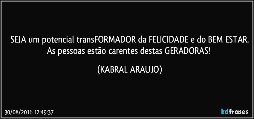 SEJA um potencial transFORMADOR da FELICIDADE e do BEM ESTAR.
As pessoas estão carentes destas GERADORAS! (KABRAL ARAUJO)