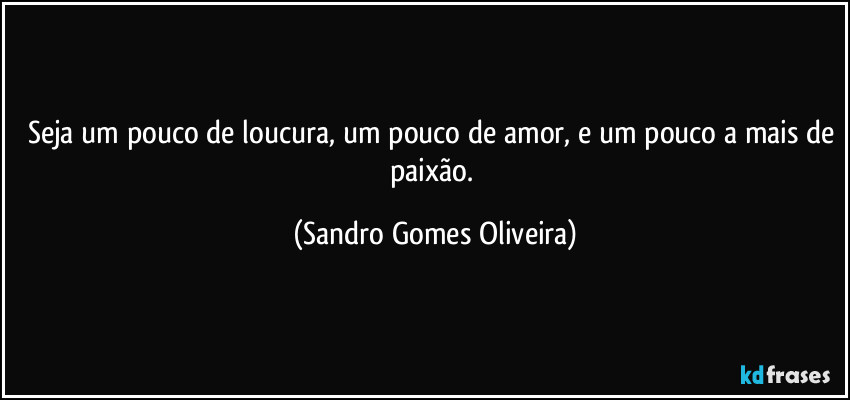 Seja um pouco de loucura, um pouco de amor, e um pouco a mais de paixão. (Sandro Gomes Oliveira)