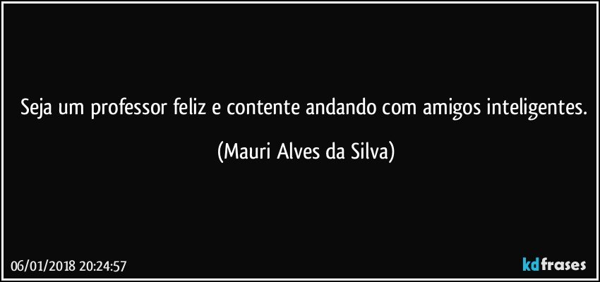 Seja um professor feliz e contente andando com amigos inteligentes. (Mauri Alves da Silva)