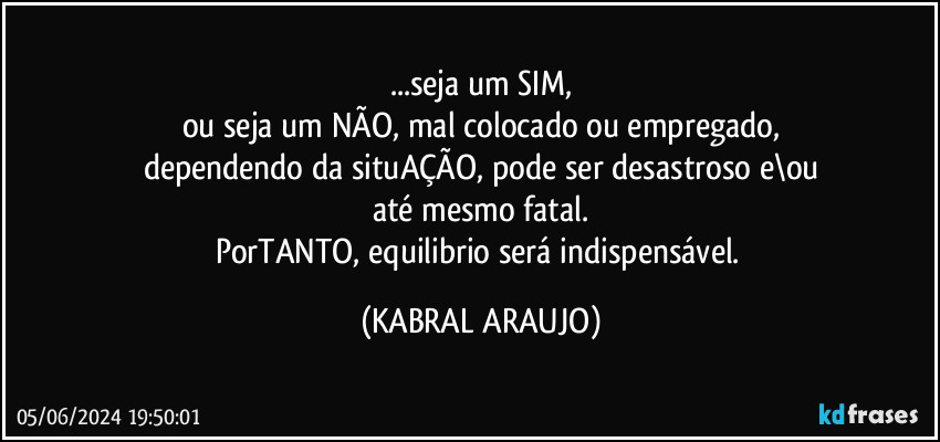 ...seja um SIM,
ou seja um NÃO, mal colocado ou empregado,
dependendo da situAÇÃO, pode ser desastroso e\ou
até mesmo fatal.
PorTANTO, equilibrio será indispensável. (KABRAL ARAUJO)