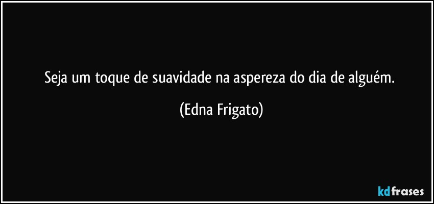 Seja um toque de suavidade na aspereza do dia de alguém. (Edna Frigato)