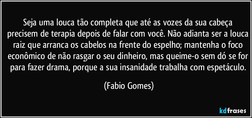 Seja uma louca tão completa que até as vozes da sua cabeça precisem de terapia depois de falar com você. Não adianta ser a louca raiz que arranca os cabelos na frente do espelho; mantenha o foco econômico de não rasgar o seu dinheiro, mas queime-o sem dó se for para fazer drama, porque a sua insanidade trabalha com espetáculo. (Fabio Gomes)