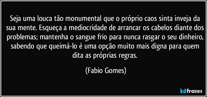 Seja uma louca tão monumental que o próprio caos sinta inveja da sua mente. Esqueça a mediocridade de arrancar os cabelos diante dos problemas; mantenha o sangue frio para nunca rasgar o seu dinheiro, sabendo que queimá-lo é uma opção muito mais digna para quem dita as próprias regras. (Fabio Gomes)