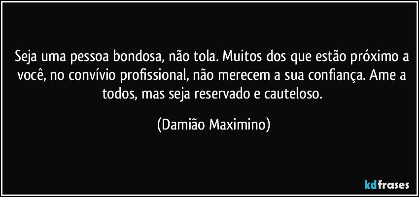 Seja uma pessoa bondosa, não tola. Muitos dos que estão próximo a você, no convívio profissional, não merecem a sua confiança. Ame a todos, mas seja reservado e cauteloso. (Damião Maximino)