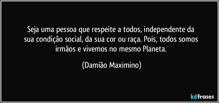 Seja uma pessoa que respeite a todos, independente da 
sua condição social, da sua cor ou raça. Pois, todos somos 
irmãos e vivemos no mesmo Planeta. (Damião Maximino)