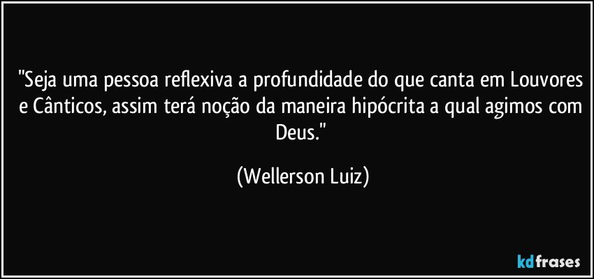 "Seja uma pessoa reflexiva a profundidade do que canta em Louvores e Cânticos, assim terá noção da maneira hipócrita a qual agimos com Deus." (Wellerson Luiz)