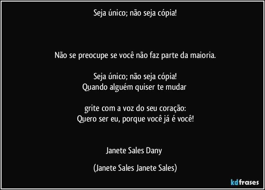 Seja único; não seja cópia!



Não se preocupe se você não faz parte da maioria.

Seja único; não seja cópia!
Quando alguém quiser te mudar 

grite com a voz do seu coração:
Quero ser eu, porque você já é você!


Janete Sales Dany (Janete Sales Janete Sales)